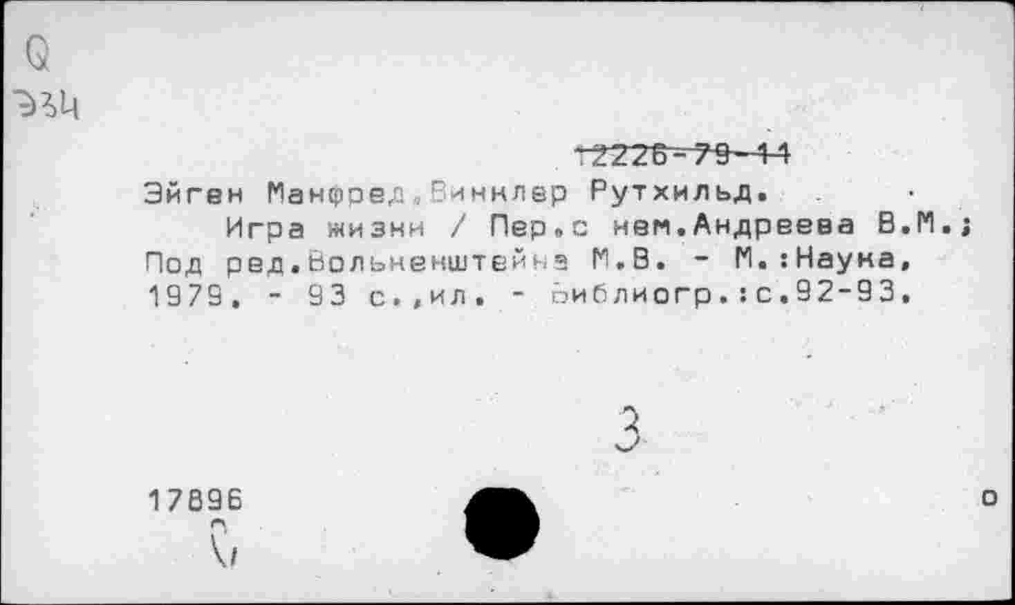 ﻿о
Эйгвн Манфред.Виннлер Рутхильд.
Игра жизни / Пер.с нем.Андреева В.М.; Под рвд.вольненштейн» М.В. - М.гНауна, 1975. - 93 с.,ил. - йиблиогр.:с.92-93,
5
1789Е ГЧ
V
о